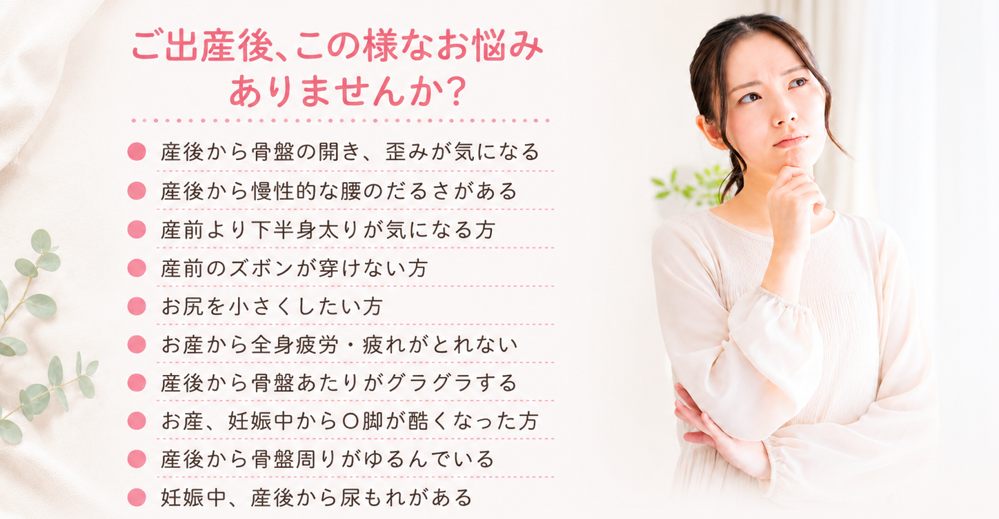 産後の体型戻しや不調に関するお悩み相談。骨盤の開き、慢性的な腰のだるさ、下半身太り、O脚の悪化など、産後整体で解決できる代表的な症状の紹介